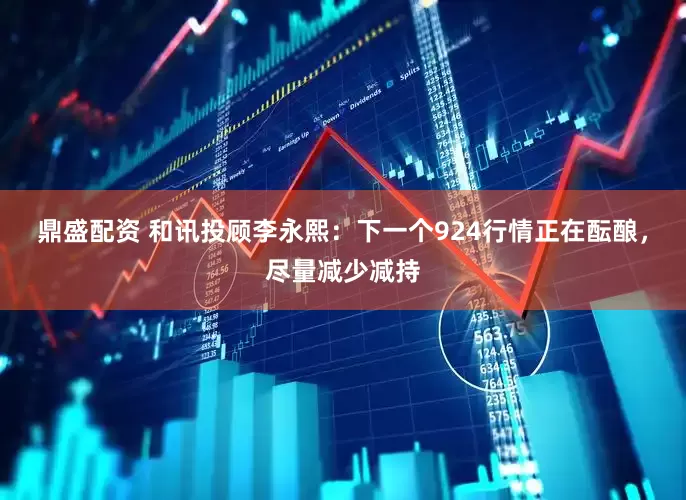 鼎盛配资 和讯投顾李永熙：下一个924行情正在酝酿，尽量减少减持