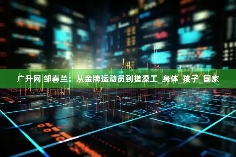 广升网 邹春兰：从金牌运动员到搓澡工_身体_孩子_国家