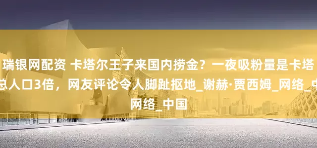 瑞银网配资 卡塔尔王子来国内捞金？一夜吸粉量是卡塔尔总人口3倍，网友评论令人脚趾抠地_谢赫·贾西姆_网络_中国