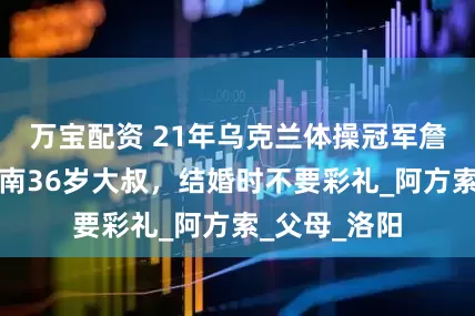 万宝配资 21年乌克兰体操冠军詹娜，嫁给河南36岁大叔，结婚时不要彩礼_阿方索_父母_洛阳