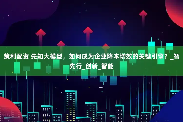 策利配资 先知大模型，如何成为企业降本增效的关键引擎？_智先行_创新_智能