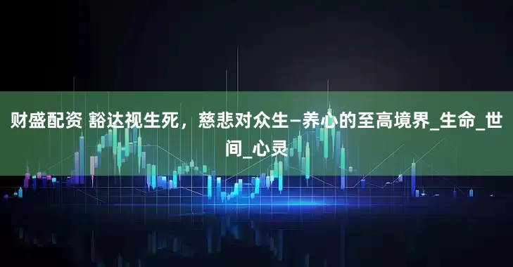 财盛配资 豁达视生死，慈悲对众生—养心的至高境界_生命_世间_心灵