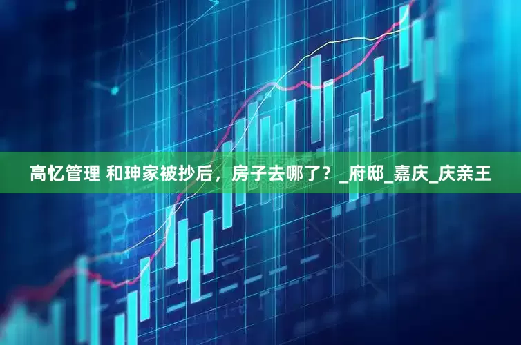 高忆管理 和珅家被抄后，房子去哪了？_府邸_嘉庆_庆亲王