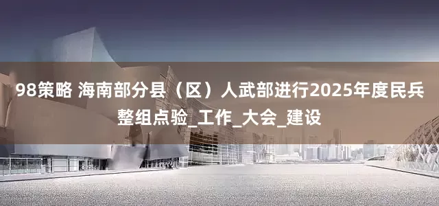 98策略 海南部分县（区）人武部进行2025年度民兵整组点验_工作_大会_建设