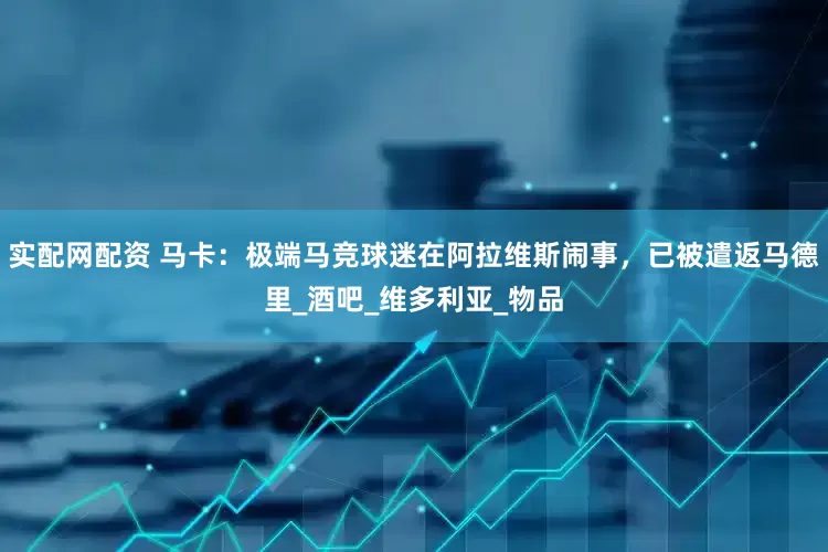 实配网配资 马卡：极端马竞球迷在阿拉维斯闹事，已被遣返马德里_酒吧_维多利亚_物品