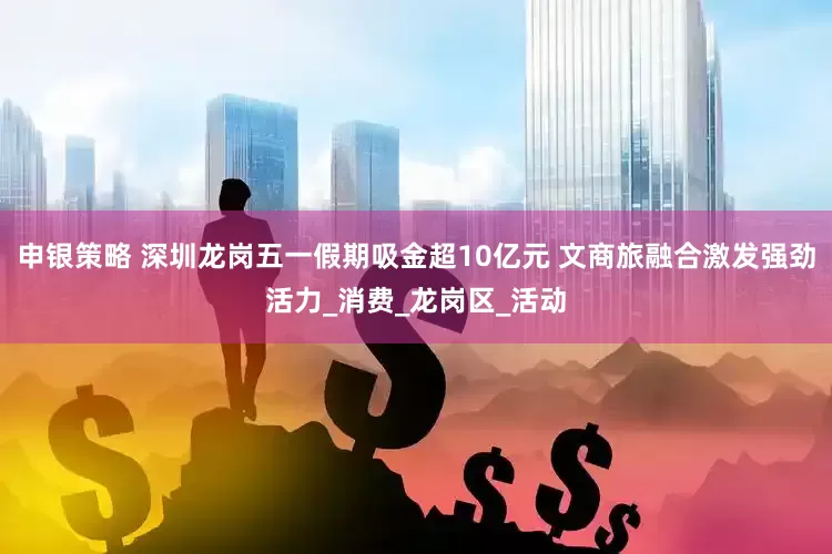 申银策略 深圳龙岗五一假期吸金超10亿元 文商旅融合激发强劲活力_消费_龙岗区_活动