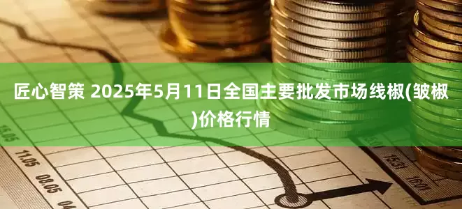匠心智策 2025年5月11日全国主要批发市场线椒(皱椒)价格行情