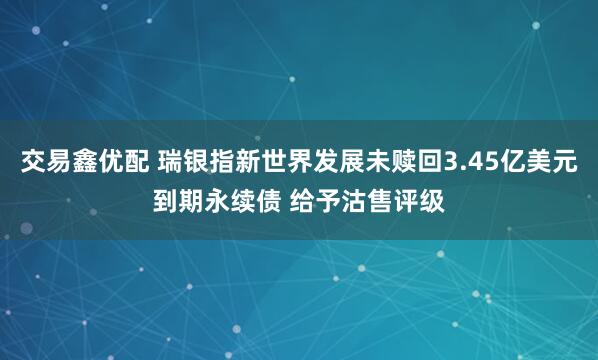交易鑫优配 瑞银指新世界发展未赎回3.45亿美元到期永续债 给予沽售评级