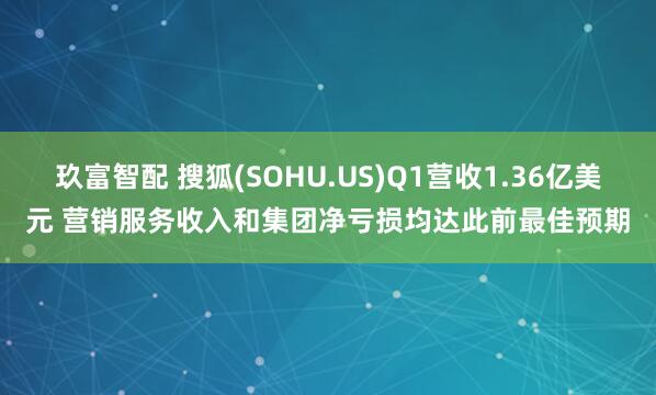 玖富智配 搜狐(SOHU.US)Q1营收1.36亿美元 营销服务收入和集团净亏损均达此前最佳预期