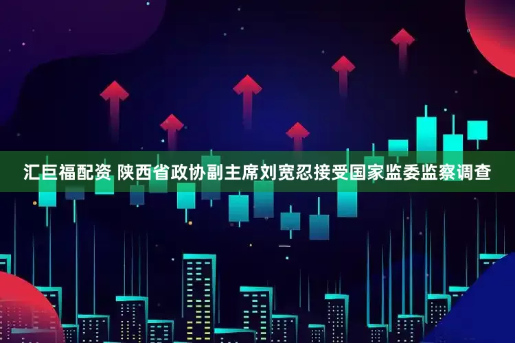 汇巨福配资 陕西省政协副主席刘宽忍接受国家监委监察调查