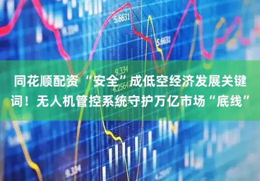 同花顺配资 “安全”成低空经济发展关键词！无人机管控系统守护万亿市场“底线”