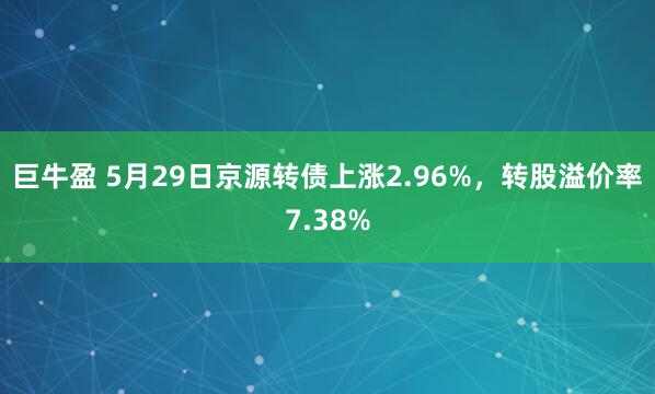 巨牛盈 5月29日京源转债上涨2.96%，转股溢价率7.38%