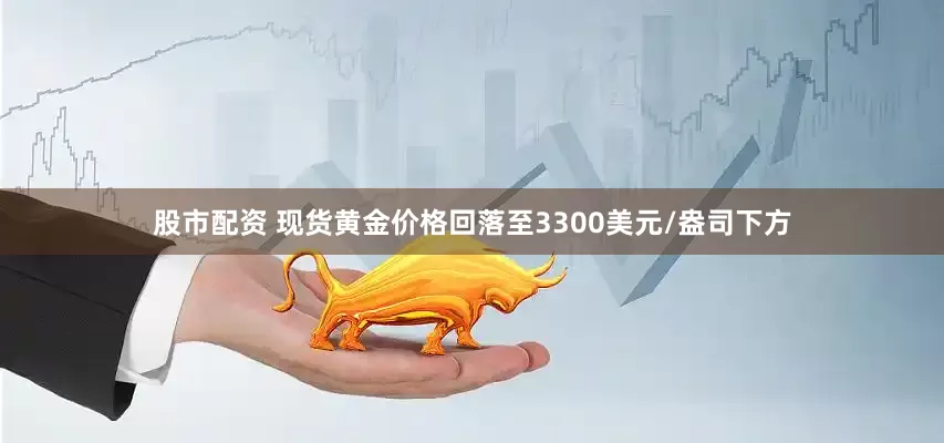 股市配资 现货黄金价格回落至3300美元/盎司下方