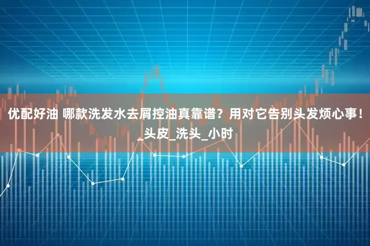 优配好油 哪款洗发水去屑控油真靠谱？用对它告别头发烦心事！_头皮_洗头_小时