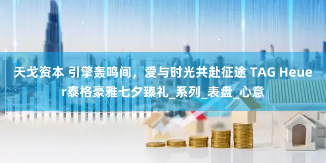 天戈资本 引擎轰鸣间，爱与时光共赴征途 TAG Heuer泰格豪雅七夕臻礼_系列_表盘_心意