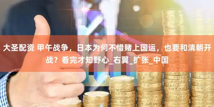 大圣配资 甲午战争，日本为何不惜赌上国运，也要和清朝开战？看完才知野心_右翼_扩张_中国