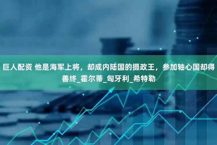 巨人配资 他是海军上将，却成内陆国的摄政王，参加轴心国却得善终_霍尔蒂_匈牙利_希特勒