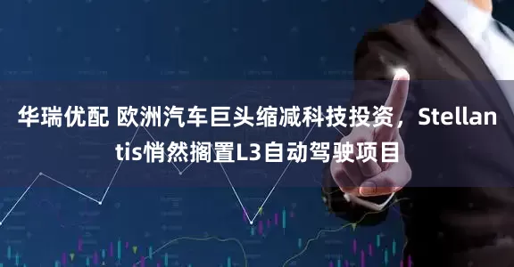 华瑞优配 欧洲汽车巨头缩减科技投资，Stellantis悄然搁置L3自动驾驶项目