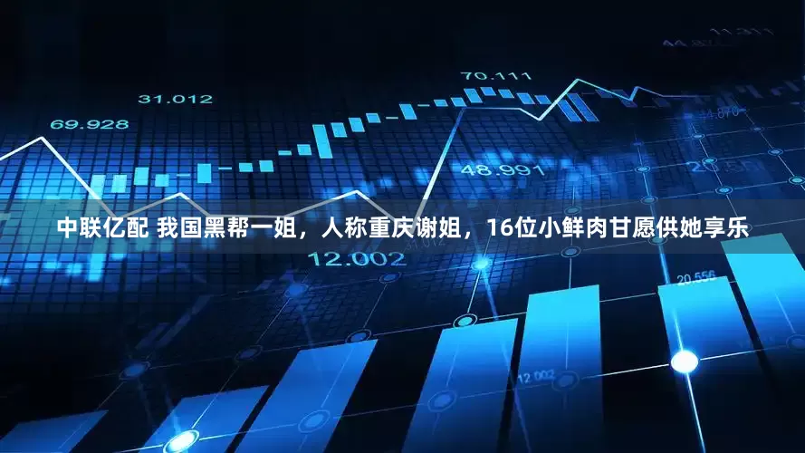 中联亿配 我国黑帮一姐，人称重庆谢姐，16位小鲜肉甘愿供她享乐