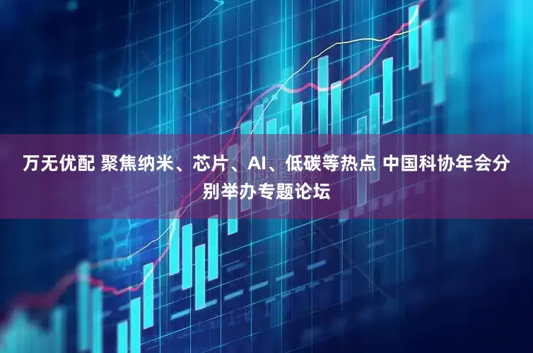 万无优配 聚焦纳米、芯片、AI、低碳等热点 中国科协年会分别举办专题论坛
