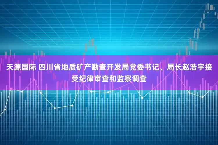 天源国际 四川省地质矿产勘查开发局党委书记、局长赵浩宇接受纪律审查和监察调查