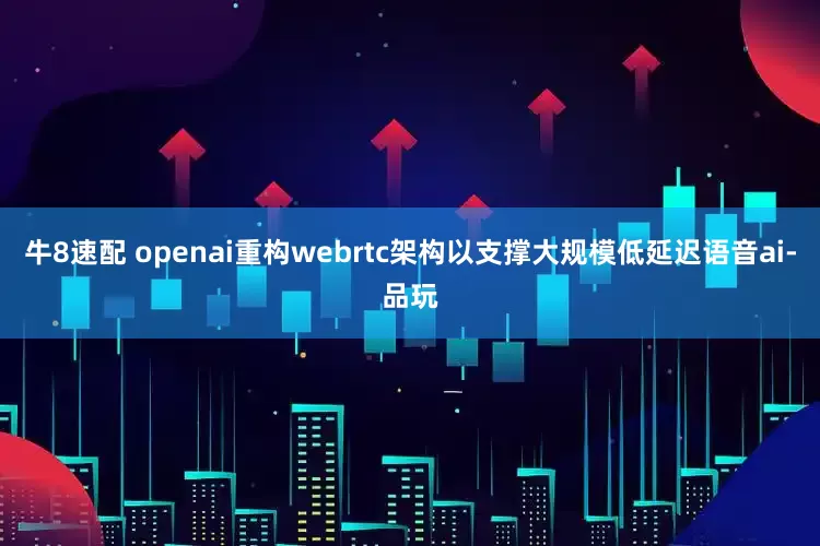 牛8速配 openai重构webrtc架构以支撑大规模低延迟语音ai-品玩