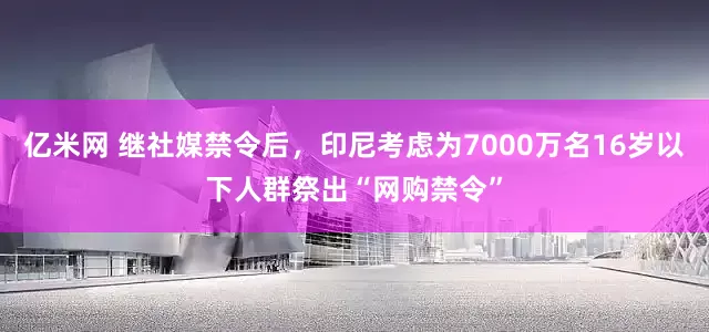 亿米网 继社媒禁令后，印尼考虑为7000万名16岁以下人群祭出“网购禁令”