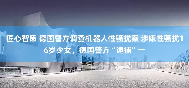 匠心智策 德国警方调查机器人性骚扰案 涉嫌性骚扰16岁少女，德国警方“逮捕”一