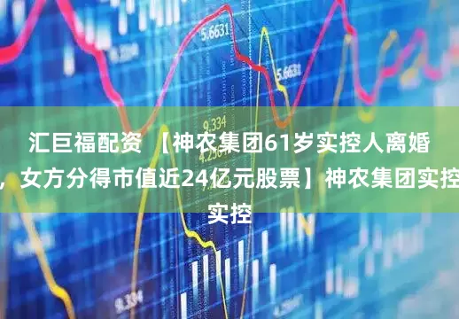 汇巨福配资 【神农集团61岁实控人离婚，女方分得市值近24亿元股票】神农集团实控