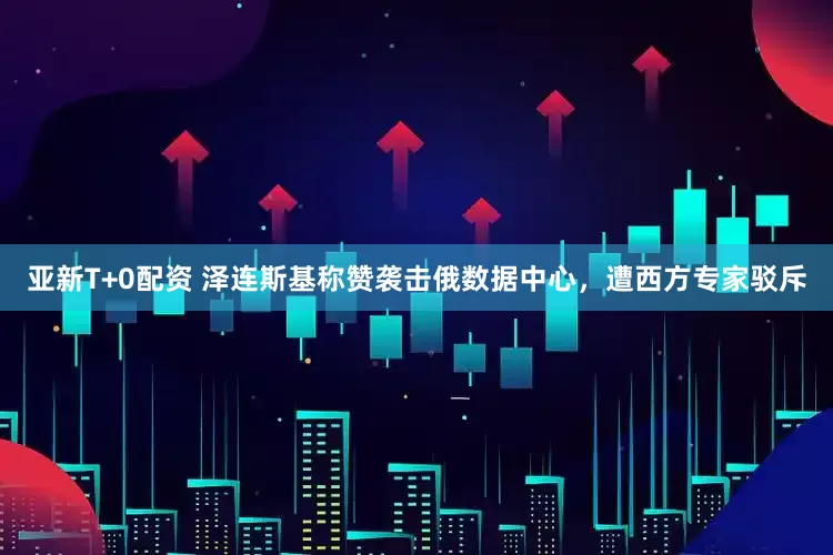 亚新T+0配资 泽连斯基称赞袭击俄数据中心，遭西方专家驳斥